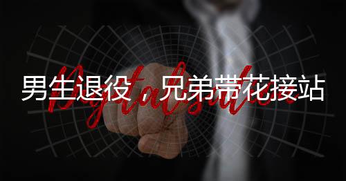 男生退役，兄弟帶花接站——一段感人至深的告別與重逢
