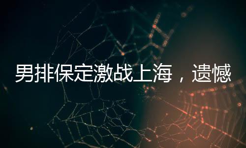 男排保定激戰(zhàn)上海，遺憾告負(fù)面臨挑戰(zhàn)與機(jī)遇并存
