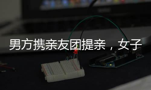 男方攜親友團(tuán)提親，女子意外合不攏嘴，一段溫馨的浪漫求婚之旅