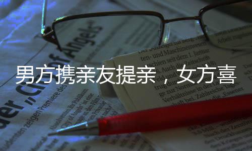 男方攜親友提親，女方喜笑顏開——一場(chǎng)溫馨盛大的婚禮前奏