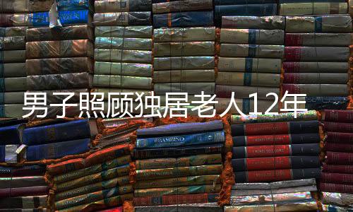 男子照顧獨(dú)居老人12年，善舉成就美談，五套房的溫情繼承