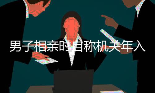 男子相親時自稱機關(guān)年入35萬，真相揭曉，假的！