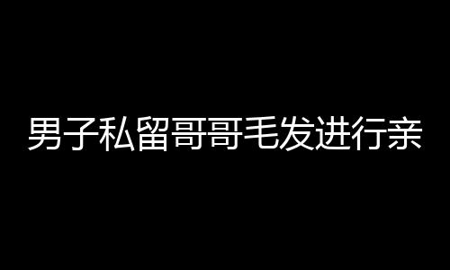 男子私留哥哥毛發(fā)進(jìn)行親子鑒定，親情與法律的交織