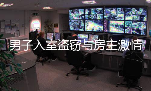 男子入室盜竊與房主激情相遇，一次意外沖突引發(fā)深思（附全文導(dǎo)讀）