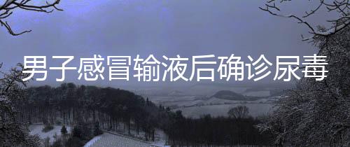 男子感冒輸液后確診尿毒癥，警惕小診所就醫(yī)風(fēng)險(xiǎn)