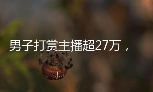 男子打賞主播超27萬，數(shù)字背后的故事與反思