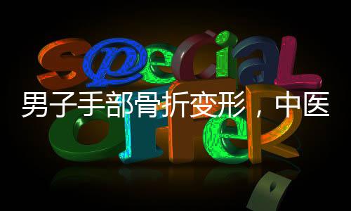 男子手部骨折變形，中醫(yī)巧妙手法實(shí)現(xiàn)快速?gòu)?fù)位