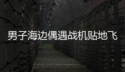 男子海邊偶遇戰(zhàn)機(jī)貼地飛行，一場令人驚嘆的邂逅