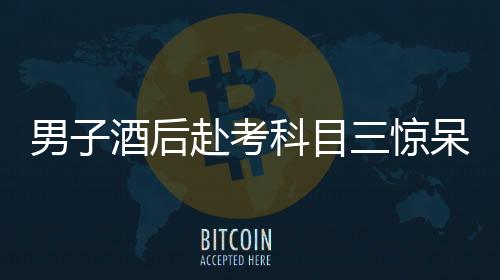 男子酒后赴考科目三驚呆交警，醉駕隱患引發(fā)社會關(guān)注