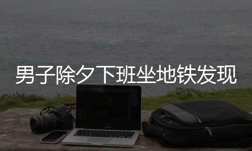 男子除夕下班坐地鐵發(fā)現(xiàn)只有一人，特殊時(shí)刻的孤獨(dú)與感慨
