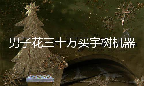 男子花三十萬買宇樹機(jī)器人后表示失望