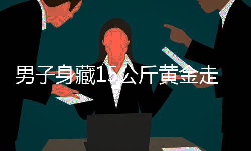 男子身藏15公斤黃金走私，海關嚴厲打擊跨境走私犯罪