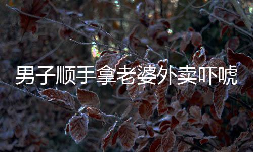 男子順手拿老婆外賣嚇唬對方，家庭矛盾引發(fā)社會關(guān)注