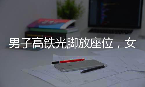 男子高鐵光腳放座位，女子勸阻被打事件曝光