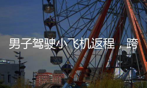 男子駕駛小飛機(jī)返程，跨越350公里，90分鐘迅速歸家