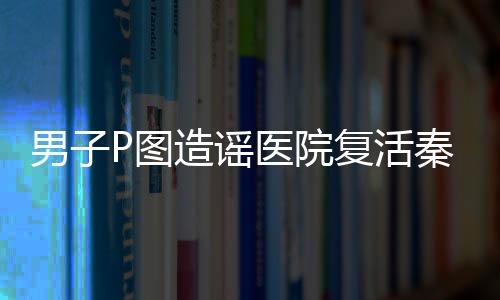 男子P圖造謠醫(yī)院復(fù)活秦始皇被罰，相關(guān)部門(mén)嚴(yán)懲不貸維護(hù)網(wǎng)絡(luò)秩序