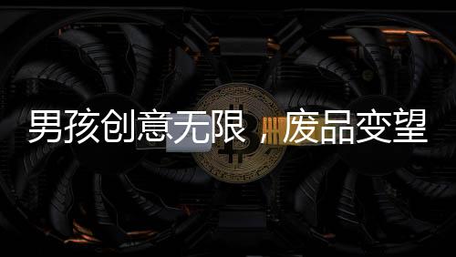 男孩創(chuàng)意無(wú)限，廢品變望遠(yuǎn)鏡，環(huán)保手工制作背后的故事