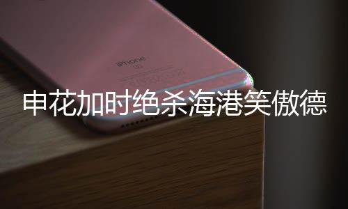 申花加時絕殺海港笑傲德比，一場震撼德比的精彩瞬間