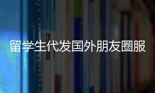 留學(xué)生代發(fā)國外朋友圈服務(wù)，一條朋友圈，僅需三十元