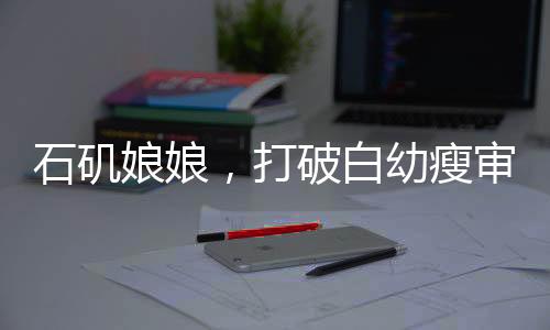 石磯娘娘，打破白幼瘦審美枷鎖，重塑多元審美新風尚