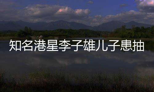 知名港星李子雄兒子患抽動(dòng)癥，聚焦兒童健康，關(guān)注成長(zhǎng)之路