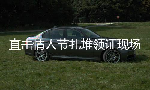 直擊情人節(jié)扎堆領(lǐng)證現(xiàn)場