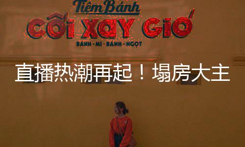 直播熱潮再起！塌房大主播集體復活再現(xiàn)榮光