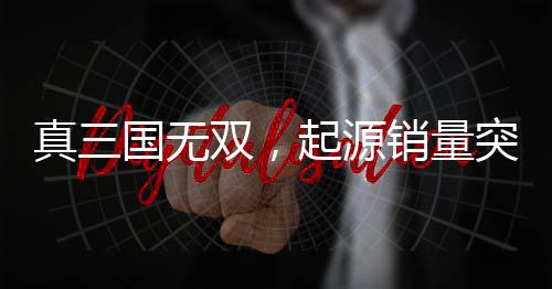 真三國無雙，起源銷量突破百萬大關(guān)，游戲風靡全球