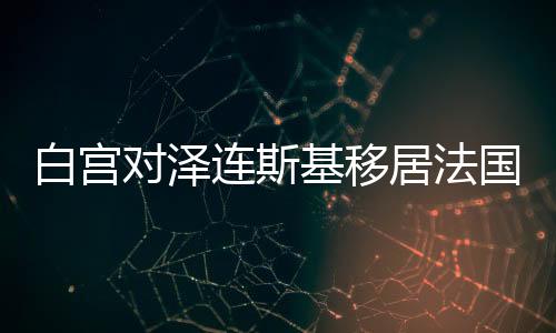 白宮對澤連斯基移居法國的傳聞背后的多重考量