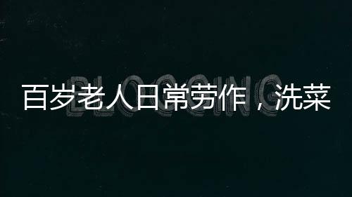 百歲老人日常勞作，洗菜煮飯，生活依然充滿活力