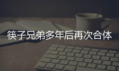 筷子兄弟多年后再次合體，引發(fā)粉絲狂熱關(guān)注