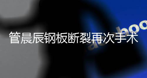 管晨辰鋼板斷裂再次手術，康復之路備受關注