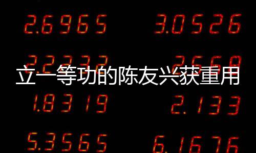 立一等功的陳友興獲重用，勇攀高峰的奮斗精神鑄就輝煌成就