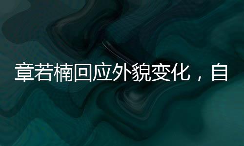 章若楠回應(yīng)外貌變化，自信閃耀，內(nèi)外兼修的魅力展現(xiàn)