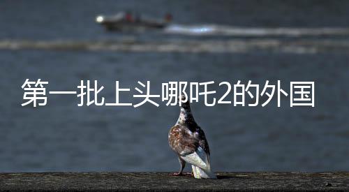 第一批上頭哪吒2的外國人出現(xiàn)了
