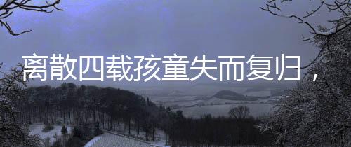 離散四載孩童失而復(fù)歸，跨越時空的團(tuán)圓之旅
