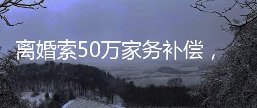 離婚索50萬家務(wù)補償，背后的故事與探討