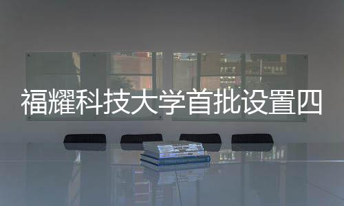 福耀科技大學(xué)首批設(shè)置四個本科專業(yè)，為未來科技產(chǎn)業(yè)培育新力量