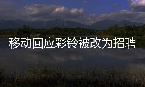 移動回應(yīng)彩鈴被改為招聘廣告，用戶權(quán)益保障與業(yè)務(wù)調(diào)整的細節(jié)解析