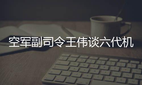 空軍副司令王偉談六代機(jī)難掩喜悅，揭示未來(lái)空戰(zhàn)新篇章
