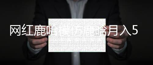 網(wǎng)紅鹿哈模仿鹿晗月入500萬(wàn)，現(xiàn)象級(jí)流量背后的故事