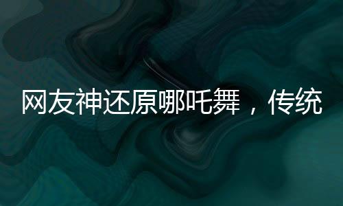 網(wǎng)友神還原哪吒舞，傳統(tǒng)與現(xiàn)代的完美融合