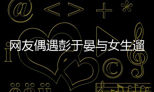 網(wǎng)友偶遇彭于晏與女生遛狗，明星的日常親密瞬間