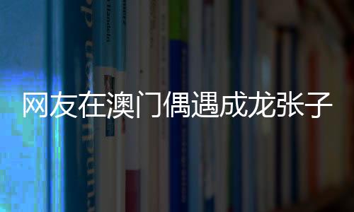 網(wǎng)友在澳門偶遇成龍張子楓，一次意外的明星邂逅記