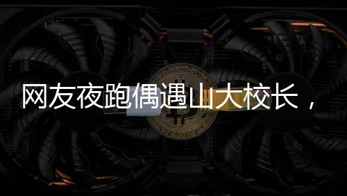 網(wǎng)友夜跑偶遇山大校長，一場意外的邂逅引發(fā)校園熱議