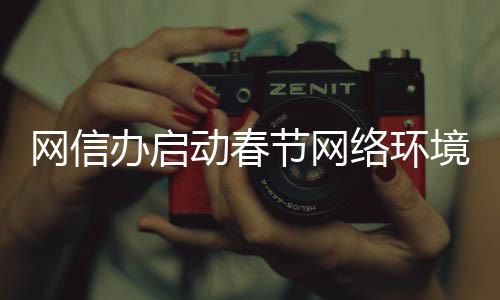 網(wǎng)信辦啟動(dòng)春節(jié)網(wǎng)絡(luò)環(huán)境整治行動(dòng)，全力營(yíng)造和諧網(wǎng)絡(luò)氛圍