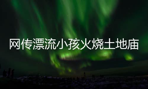 網(wǎng)傳漂流小孩火燒土地廟，不實傳聞揭示真相