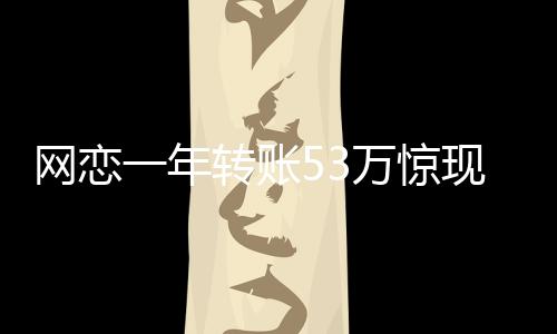 網(wǎng)戀一年轉(zhuǎn)賬53萬驚現(xiàn)真相，原是親表妹
