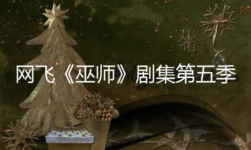 網(wǎng)飛《巫師》劇集第五季已開拍 最后一季大家期待嗎？