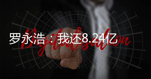 羅永浩：我還8.24億還欠5億債 網(wǎng)友稱比賈躍亭強(qiáng)